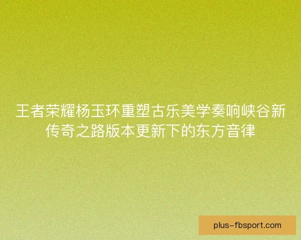 王者荣耀杨玉环重塑古乐美学奏响峡谷新传奇之路版本更新下的东方音律
